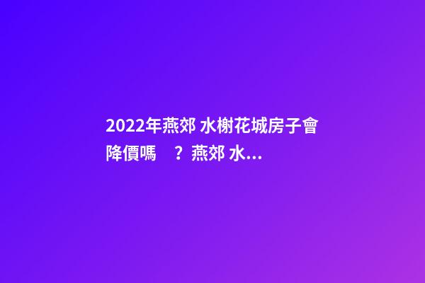 2022年燕郊 水榭花城房子會降價嗎？燕郊 水榭花城性價比高嗎？